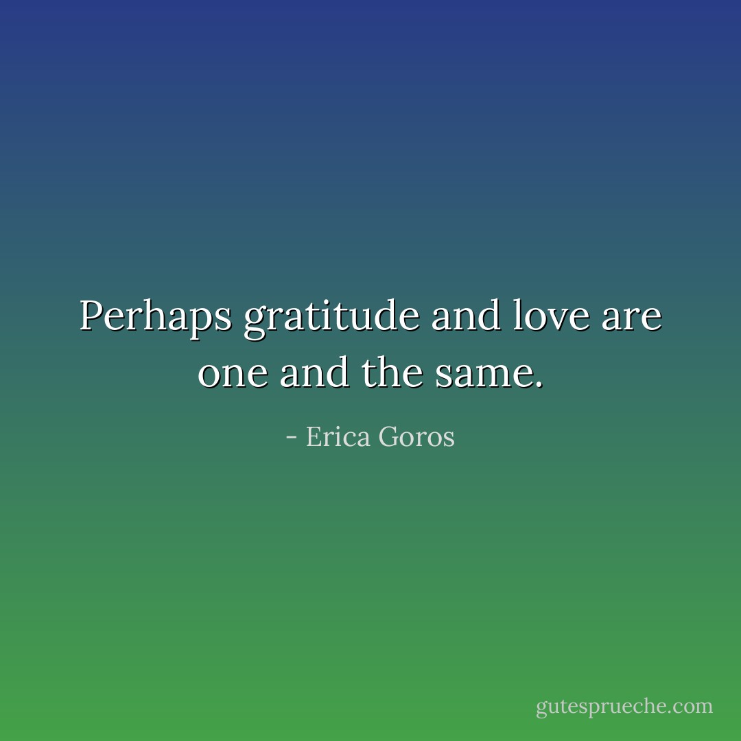 Perhaps gratitude and love are one and the same. - Erica Goros