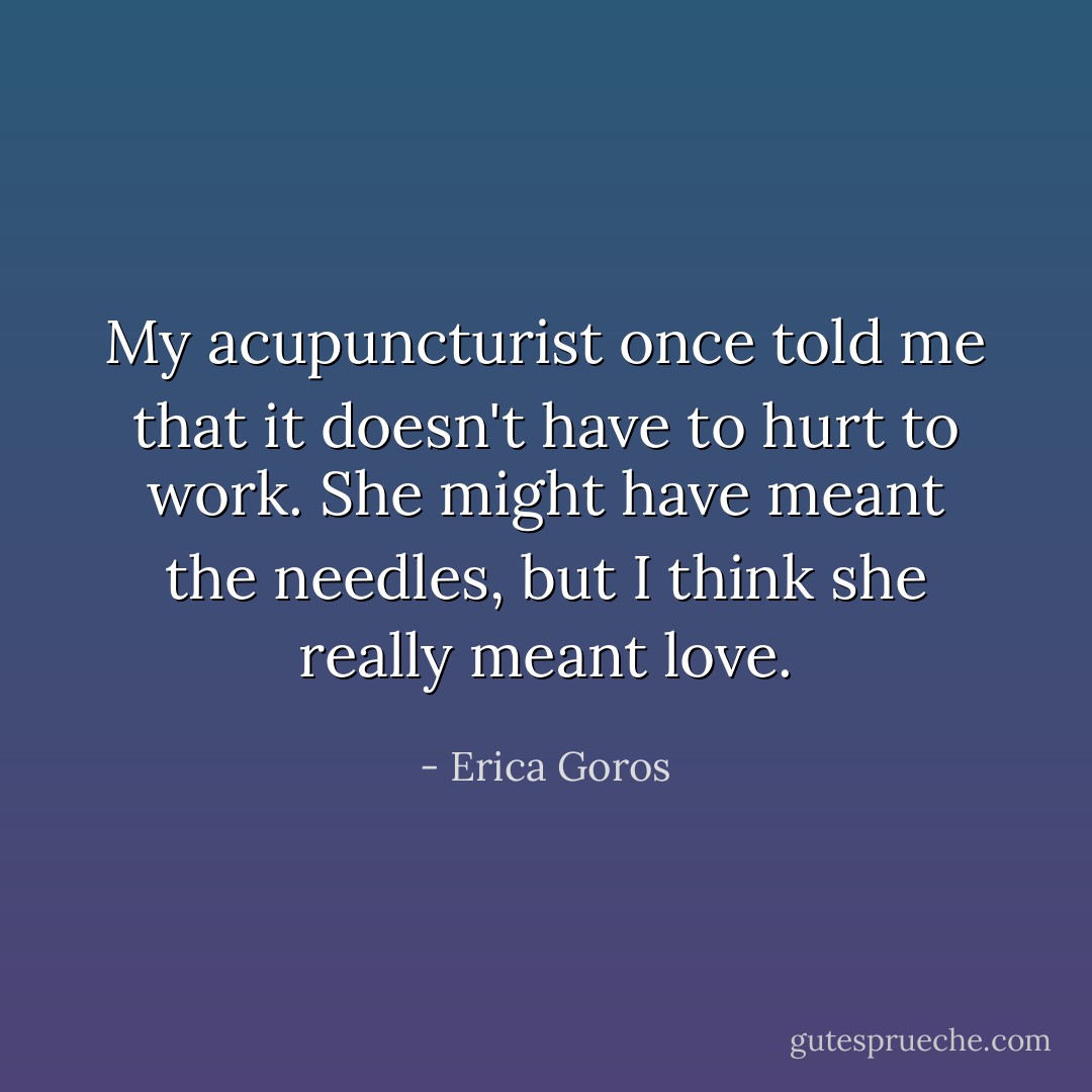 My acupuncturist once told me that it doesn't have to hurt to work. She might have meant the needles, but I think she really meant love. - Erica Goros