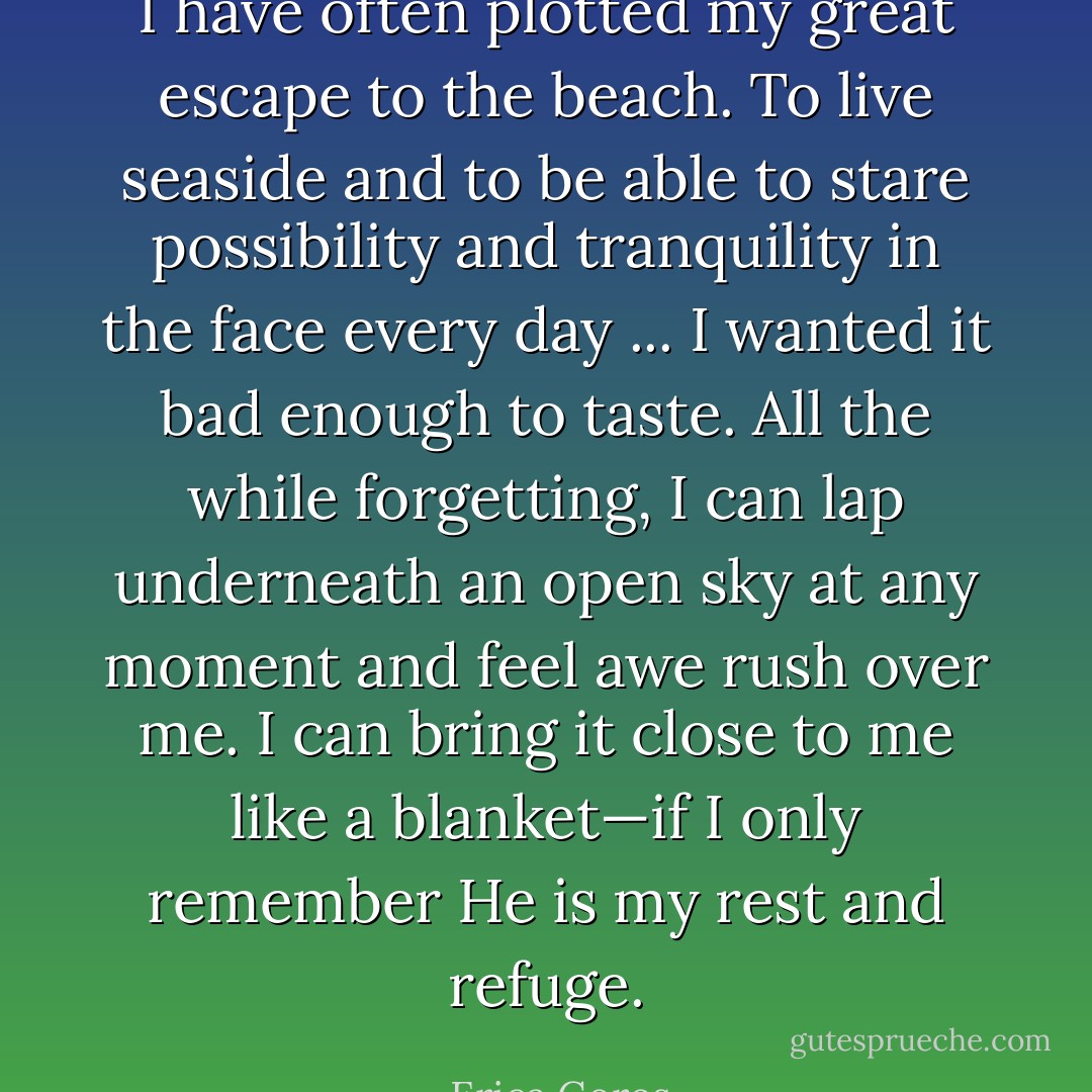 I have often plotted my great escape to the beach. To live seaside and to be able to stare possibility and tranquility in the face every day ... I wanted it bad enough to taste. All the while forgetting, I can lap underneath an open sky at any moment and feel awe rush over me. I can bring it close to me like a blanket—if I only remember He is my rest and refuge. - Erica Goros