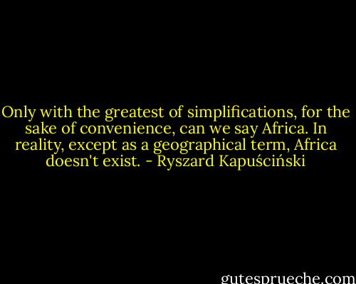 Only with the greatest of simplifications, for the sake of convenience, can we say Africa. In reality, except as a geographical term, Africa doesn't exist. - Ryszard Kapuściński