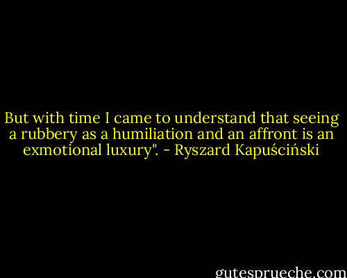 But with time I came to understand that seeing a rubbery as a humiliation and an affront is an exmotional luxury". - Ryszard Kapuściński