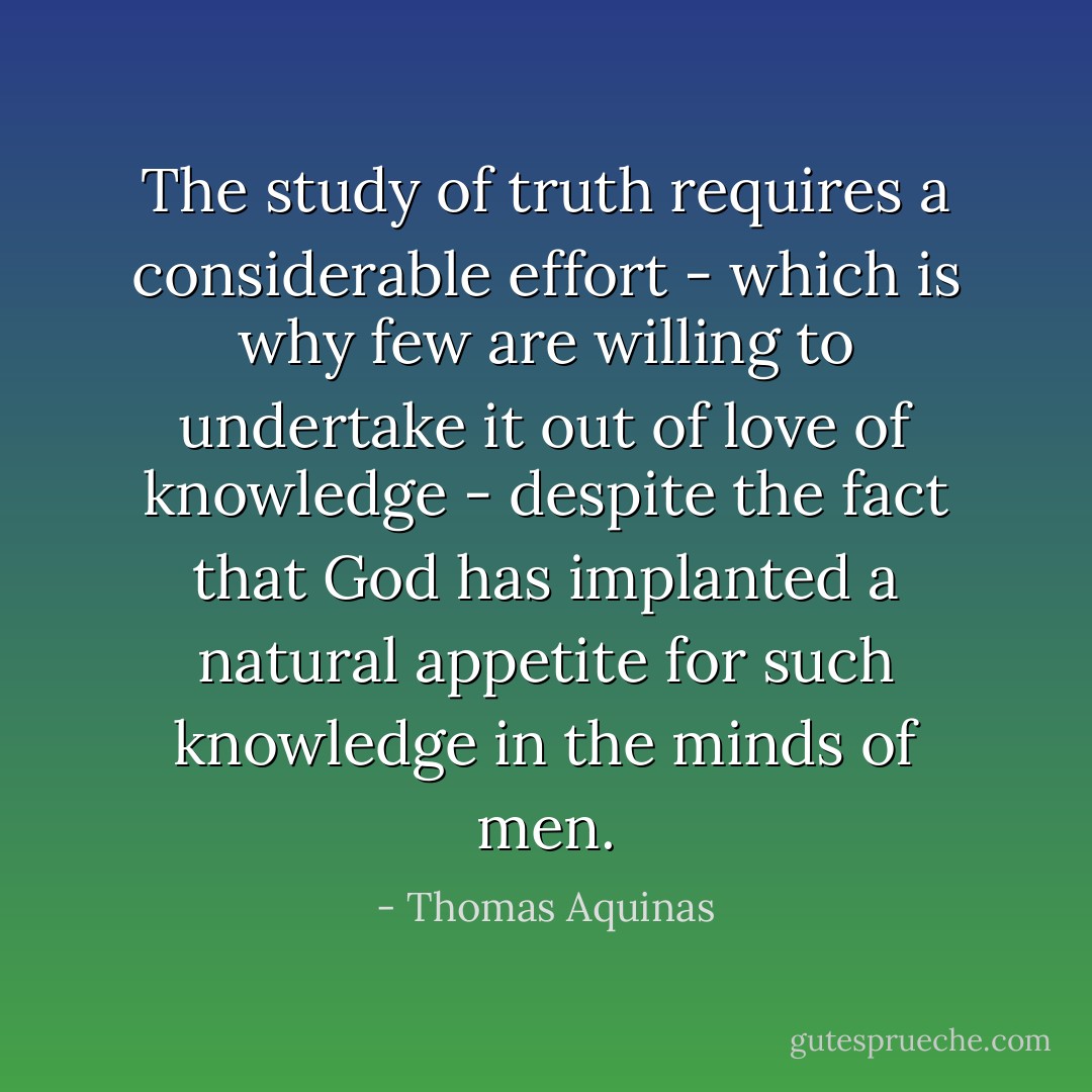 The study of truth requires a considerable effort - which is why few are willing to undertake it out of love of knowledge - despite the fact that God has implanted a natural appetite for such knowledge in the minds of men. - Thomas Aquinas