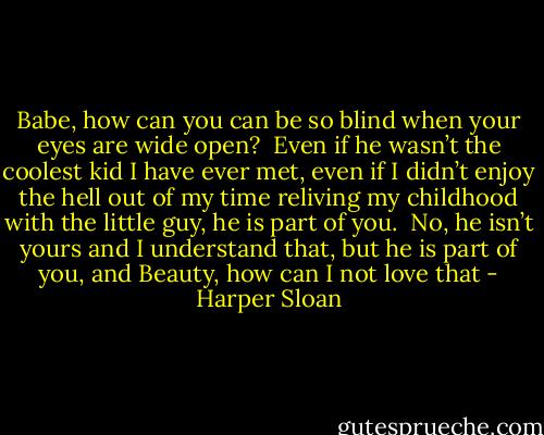Babe, how can you can be so blind when your eyes are wide open?  Even if he wasn’t the coolest kid I have ever met, even if I didn’t enjoy the hell out of my time reliving my childhood with the little guy, he is part of you.  No, he isn’t yours and I understand that, but he is part of you, and Beauty, how can I not love that - Harper Sloan