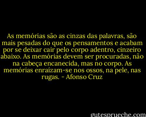 As memórias são as cinzas das palavras, são mais pesadas do que os pensamentos e acabam por se deixar cair pelo corpo adentro, cinzeiro abaixo. As memórias devem ser procuradas, não na cabeça encanecida, mas no corpo. As memórias enraízam-se nos ossos, na pele, nas rugas. - Afonso Cruz
