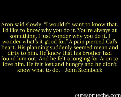 Aron said slowly. “I wouldn’t want to know that. I’d like to know why you do it. You’re always at something. I just wonder why you do it. I wonder what’s it good for.”<br />A pain pierced Cal’s heart. His planning suddenly seemed mean and dirty to him. He knew that his brother had found him out. And he felt a longing for Aron to love him. He felt lost and hungry and he<br />didn’t know what to do. - John Steinbeck