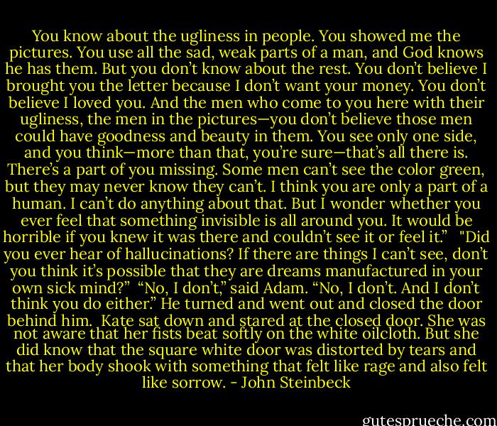 You know about the ugliness in people. You showed me the pictures. You use all the sad, weak parts of a man, and God knows he has them. But you don’t know about the rest. You don’t believe I brought you the letter because I don’t want your money. You don’t believe I loved you. And the men who come to you here with their ugliness, the men in the pictures—you don’t believe those men could have goodness and beauty in them. You see only one side, and you think—more than that, you’re sure—that’s all there is. There’s a part of you missing. Some men can’t see the color green, but they may never know they can’t. I think you are only a part of a human. I can’t do anything about that. But I wonder whether you ever feel that something invisible is all around you. It would be horrible if you knew it was there and couldn’t see it or feel it.” <br /><br />"Did you ever hear of hallucinations? If there are things I can’t see, don’t you think it’s possible that they are dreams manufactured in your own sick mind?”<br /><br />“No, I don’t,” said Adam. “No, I don’t. And I don’t think you do either.” He turned and went out<br />and closed the door behind him.<br /><br />Kate sat down and stared at the closed door. She was not aware that her fists beat softly on the white oilcloth. But she did know that the square white door was distorted by tears and that her body shook with something that felt like rage and also felt like sorrow. - John Steinbeck