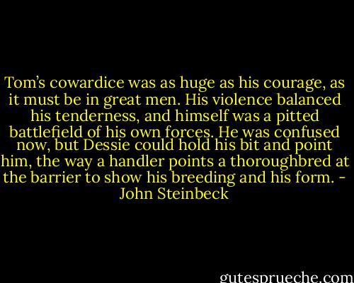Tom’s cowardice was as huge as his courage, as it must be in great men. His violence balanced his<br />tenderness, and himself was a pitted battlefield of his own forces. He was confused now, but Dessie could hold his bit and point him, the way a handler points a thoroughbred at the barrier to show his breeding and his form. - John Steinbeck