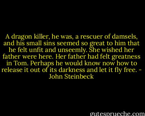 A dragon killer, he was, a rescuer of damsels, and his small sins seemed so great to him that he felt unfit and unseemly. She wished her father were here. Her father had felt greatness in Tom. Perhaps he would know now how to release it out of its darkness and let it fly free. - John Steinbeck