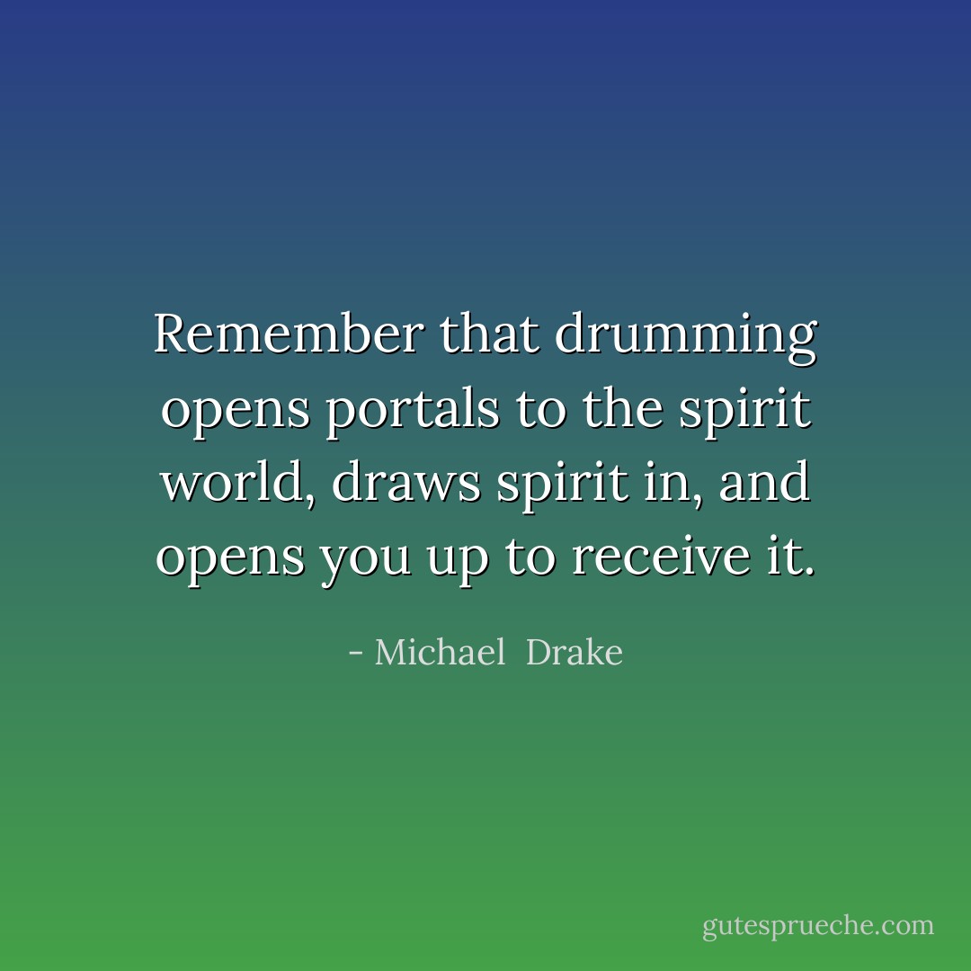 Remember that drumming opens portals to the spirit world, draws spirit in, and opens you up to receive it. - Michael  Drake