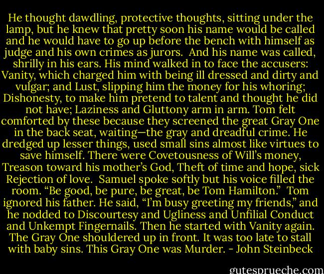 He thought dawdling, protective thoughts, sitting under the lamp, but he knew that pretty soon his<br />name would be called and he would have to go up before the bench with himself as judge and his own<br />crimes as jurors.<br /><br />And his name was called, shrilly in his ears. His mind walked in to face the accusers: Vanity, which charged him with being ill dressed and dirty and vulgar; and Lust, slipping him the money for his whoring; Dishonesty, to make him pretend to talent and thought he did not have; Laziness and Gluttony arm in arm. Tom felt comforted by these because they screened the great Gray One in the back seat, waiting—the gray and dreadful crime. He dredged up lesser things, used small sins almost like virtues to save himself. There were Covetousness of Will’s money, Treason toward his mother’s God, Theft of time and hope, sick Rejection of love.<br /><br />Samuel spoke softly but his voice filled the room. “Be good, be pure, be great, be Tom Hamilton.”<br /><br />Tom ignored his father. He said, “I’m busy greeting my friends,” and he nodded to Discourtesy and Ugliness and Unfilial Conduct and Unkempt Fingernails. Then he started with Vanity again. The<br />Gray One shouldered up in front. It was too late to stall with baby sins. This Gray One was Murder. - John Steinbeck