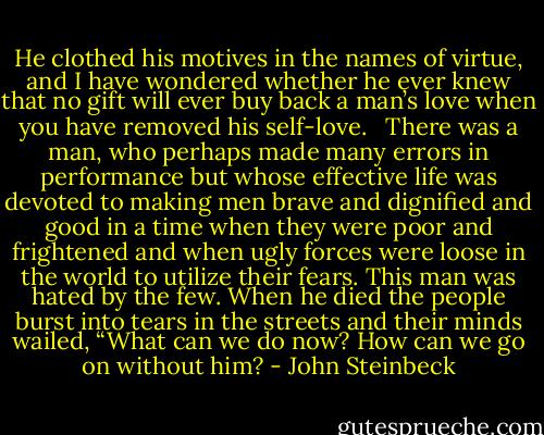 He clothed his motives in the names of virtue, and I have wondered whether he ever knew that no gift will ever buy back a man’s love when you have removed his self-love. <br /><br />There was a man, who perhaps made many errors in performance but whose effective life was devoted to making men brave and dignified and good in a time when they were poor and frightened and when ugly forces were loose in the world to utilize their fears. This man was hated by the few. When he died the people burst into tears in the streets and their minds wailed, “What can we do now? How can we go on without him? - John Steinbeck