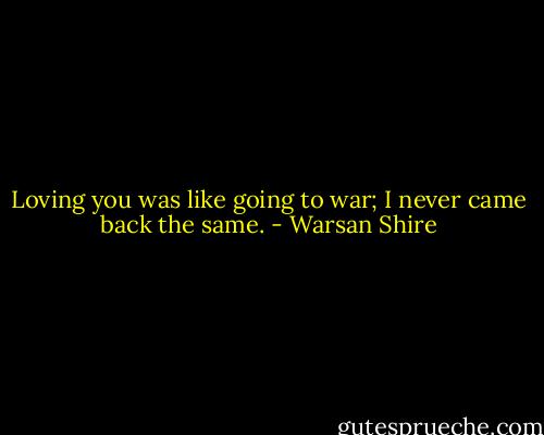 Loving you was like going to war; I never came back the same. - Warsan Shire