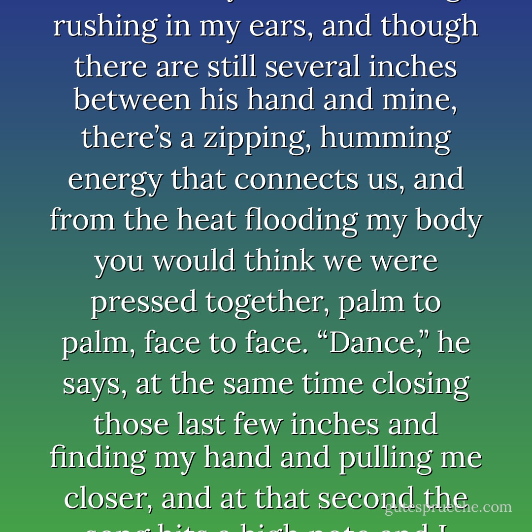 <p>“Would you like to?” he says. His voice is hardly audible above the wind—so low it’s barely a whisper.</p><br /><p>“Would I like to what?” My heart is roaring, rushing in my ears, and though there are still several inches between his hand and mine, there’s a zipping, humming energy that connects us, and from the heat flooding my body you would think we were pressed together, palm to palm, face to face.</p><br /><p>“Dance,” he says, at the same time closing those last few inches and finding my hand and pulling me closer, and at that second the song hits a high note and I confuse the two impressions, of his hand and the soaring, the lifting of the music.</p><br /><p>We dance.</p> - Lauren Oliver