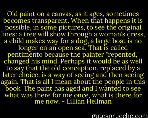 Old paint on a canvas, as it ages, sometimes becomes transparent. When that happens it is possible, in some pictures, to see the original lines: a tree will show through a woman's dress, a child makes way for a dog, a large boat is no longer on an open sea. That is called pentimento because the painter "repented," changed his mind. Perhaps it would be as well to say that the old conception, replaced by a later choice, is a way of seeing and then seeing again. That is all I mean about the people in this book. The paint has aged and I wanted to see what was there for me once, what is there for me now. - Lillian Hellman