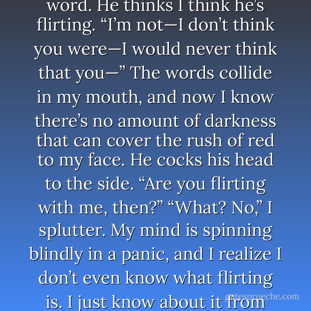 You don’t have to be worried, okay? You don’t have to be scared.” His voice is twinkling again. “I’m not flirting with you.”<br />Embarrassment sweeps through me. <i>Flirting.</i> A dirty word. He thinks I think he’s flirting. “I’m not—I don’t think you were—I would never think that you—” The words collide in my mouth, and now I know there’s no amount of darkness that can cover the rush of red to my face.<br />He cocks his head to the side. “Are <i>you</i> flirting with <i>me</i>, then?”<br />“What? No,” I splutter. My mind is spinning blindly in a panic, and I realize I don’t even know what flirting is. I just know about it from textbooks; I just know that it’s bad. Is it possible to flirt without knowing you’re flirting? <i>Is</i> he flirting? My left eye goes full flutter. - Lauren Oliver