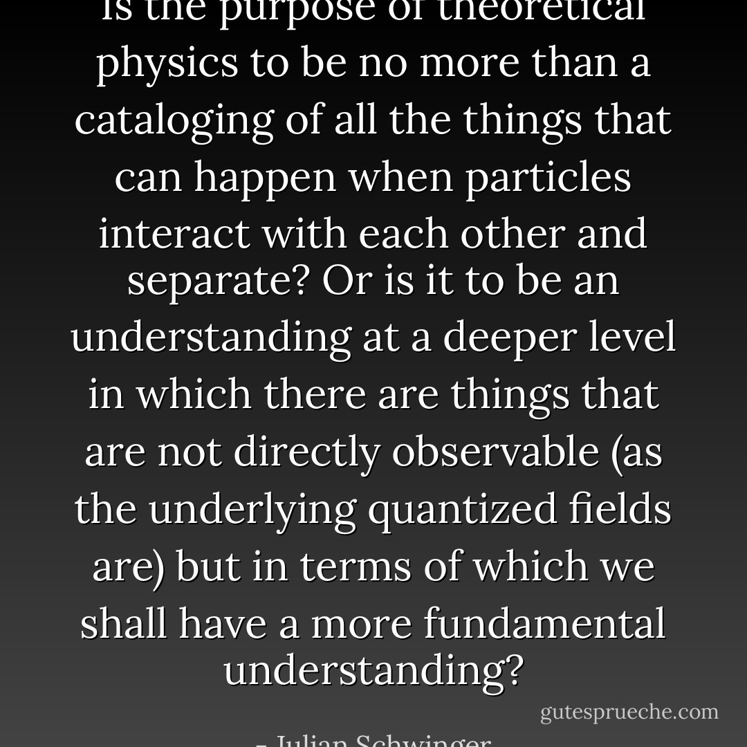 Is the purpose of theoretical physics to be no more than a cataloging of all the things that can happen when particles interact with each other and separate? Or is it to be an understanding at a deeper level in which there are things that are not directly observable (as the underlying quantized fields are) but in terms of which we shall have a more fundamental understanding? - Julian Schwinger