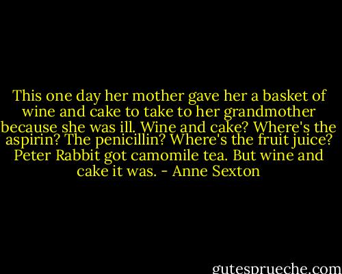 This one day her mother gave her<br />a basket of wine and cake<br />to take to her grandmother<br />because she was ill.<br />Wine and cake?<br />Where's the aspirin? The penicillin?<br />Where's the fruit juice?<br />Peter Rabbit got camomile tea.<br />But wine and cake it was. - Anne Sexton