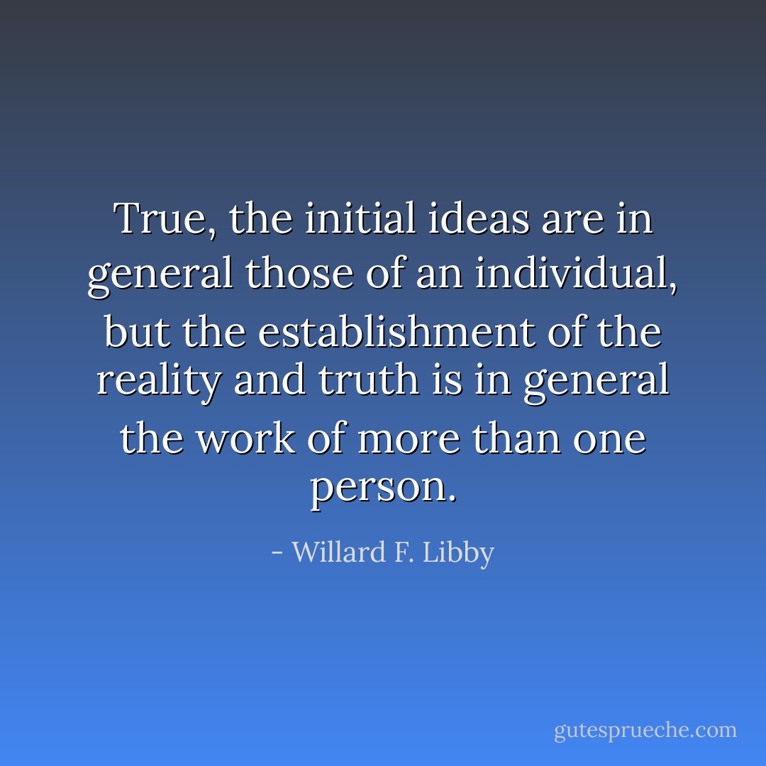 True, the initial ideas are in general those of an individual, but the establishment of the reality and truth is in general the work of more than one person. - Willard F. Libby