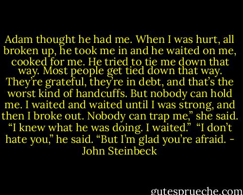 Adam thought he had me. When I was hurt, all broken up, he took me in and he waited on me, cooked for me. He tried to tie me down that way. Most people get tied down that way. They’re grateful, they’re in debt, and that’s the worst kind of handcuffs. But nobody can hold me. I waited and waited until I was strong, and then I broke out. Nobody can trap me,” she said. “I knew what he was doing. I waited.”<br /><br />“I don’t hate you,” he said. “But I’m glad you’re afraid. - John Steinbeck