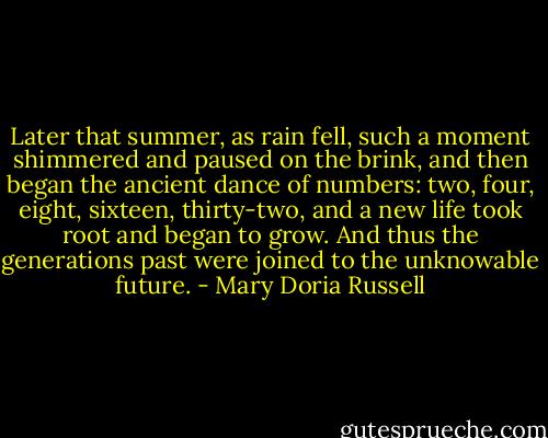 Later that summer, as rain fell, such a moment shimmered and paused on the brink, and then began the ancient dance of numbers: two, four, eight, sixteen, thirty-two, and a new life took root and began to grow. And thus the generations past were joined to the unknowable future. - Mary Doria Russell
