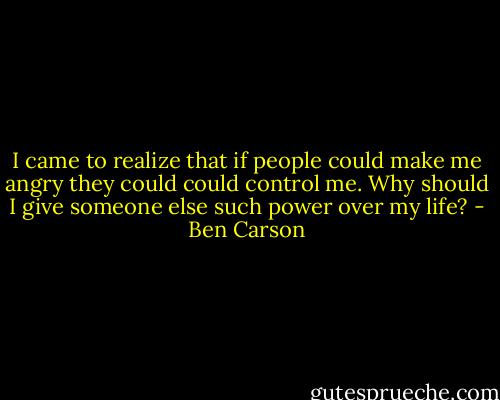 I came to realize that if people could make me angry they could could control me. Why should I give someone else such power over my life? - Ben Carson