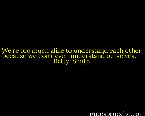 We're too much alike to understand each other because we don't even understand ourselves. - Betty  Smith