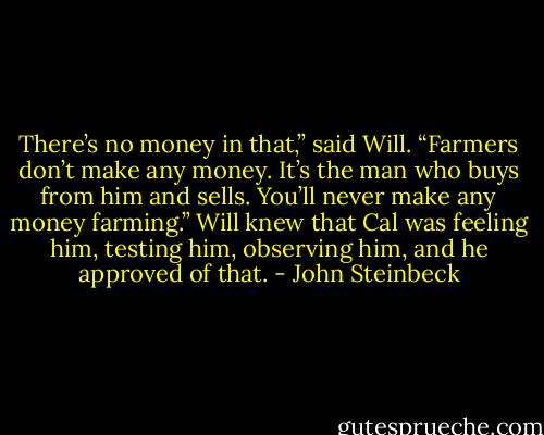 There’s no money in that,” said Will. “Farmers don’t make any money. It’s the man who buys from him and sells. You’ll never make any money farming.” Will knew that Cal was feeling him, testing him, observing him, and he approved of that. - John Steinbeck
