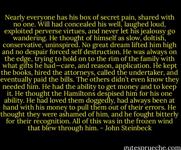 Nearly everyone has his box of secret pain, shared with no one. Will had concealed his well, laughed loud, exploited perverse virtues, and never let his jealousy go wandering. He thought of himself as slow, doltish, conservative, uninspired. No great dream lifted him high and no despair forced self destruction. He was always on the edge, trying to hold on to the rim of the family with what gifts he had—care, and reason, application. He kept the books, hired the attorneys, called the<br />undertaker, and eventually paid the bills. The others didn’t even know they needed him. He had the<br />ability to get money and to keep it. He thought the Hamiltons despised him for his one ability. He had<br />loved them doggedly, had always been at hand with his money to pull them out of their errors. He thought they were ashamed of him, and he fought bitterly for their recognition. All of this was in the frozen wind that blew through him. - John Steinbeck