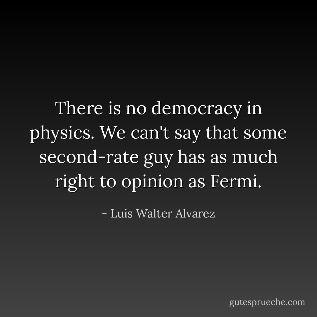 There is no democracy in physics. We can't say that some second-rate guy has as much right to opinion as Fermi. - Luis Walter Alvarez