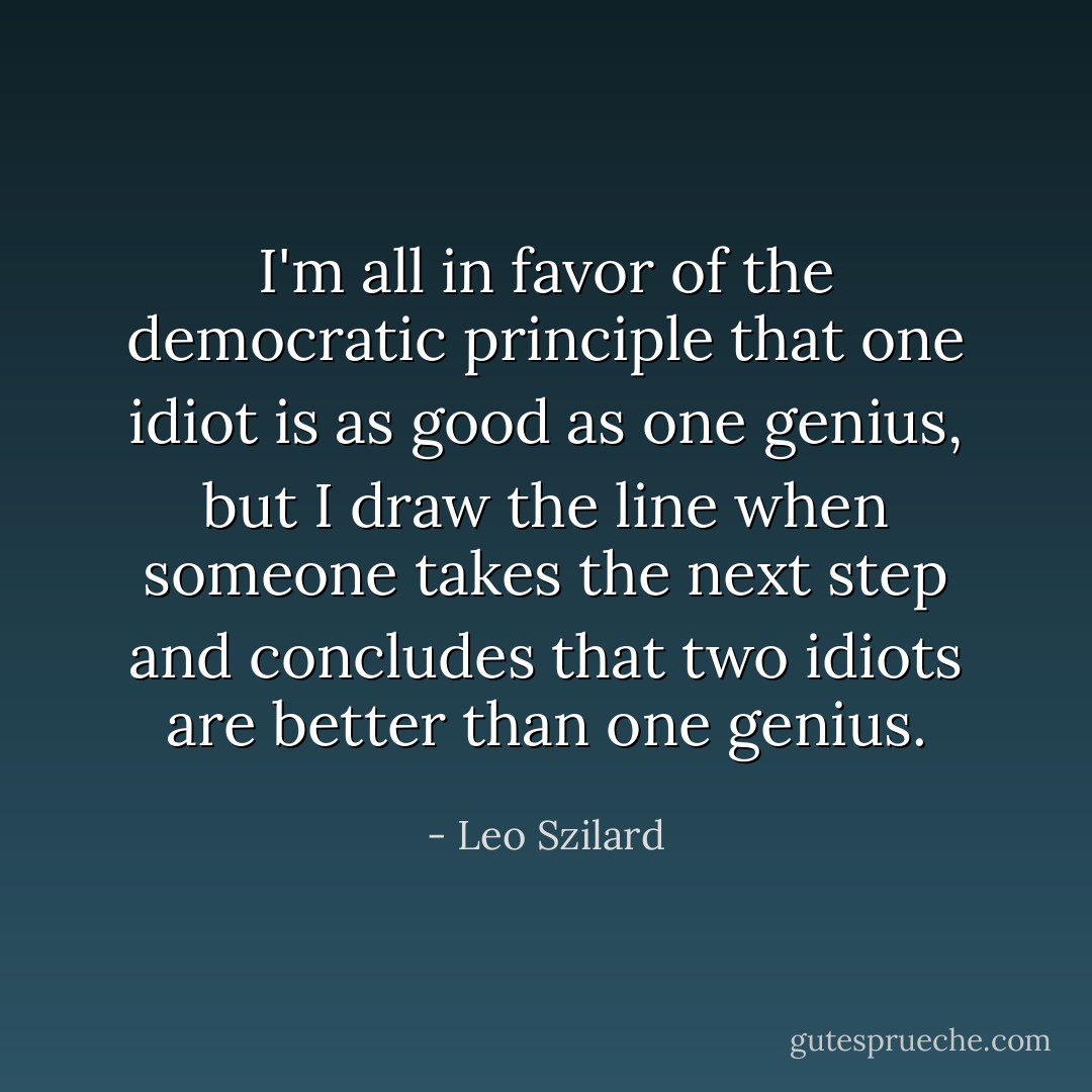 I'm all in favor of the democratic principle that one idiot is as good as one genius, but I draw the line when someone takes the next step and concludes that two idiots are better than one genius. - Leo Szilard