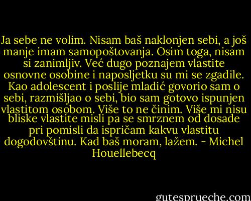 Ja sebe ne volim. Nisam baš naklonjen sebi, a još manje imam samopoštovanja. Osim toga, nisam si zanimljiv. Već dugo poznajem vlastite osnovne osobine i naposljetku su mi se zgadile. Kao adolescent i poslije mladić govorio sam o sebi, razmišljao o sebi, bio sam gotovo ispunjen vlastitom osobom. Više to ne činim. Više mi nisu bliske vlastite misli pa se smrznem od dosade pri pomisli da ispričam kakvu vlastitu dogodovštinu. Kad baš moram, lažem. - Michel Houellebecq
