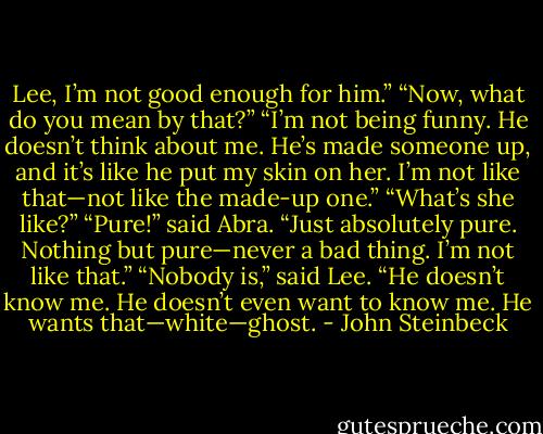 Lee, I’m not good enough for him.”<br />“Now, what do you mean by that?”<br />“I’m not being funny. He doesn’t think about me. He’s made someone up, and it’s like he put my skin on her. I’m not like that—not like the made-up one.”<br />“What’s she like?”<br />“Pure!” said Abra. “Just absolutely pure. Nothing but pure—never a bad thing. I’m not like that.”<br />“Nobody is,” said Lee.<br />“He doesn’t know me. He doesn’t even want to know me. He wants that—white—ghost. - John Steinbeck