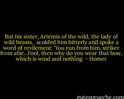 But his sister, Artemis of the wild, the lady of wild beasts, <br />scolded him bitterly and spoke a word of revilement:<br />'You run from him, striker from afar...Fool, then why do you wear that bow, which is wind and nothing. - Homer
