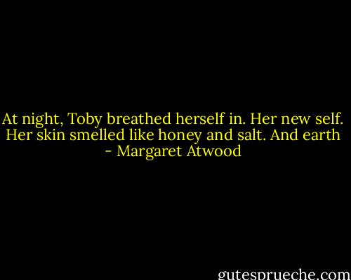 At night, Toby breathed herself in. Her new self. Her skin smelled like honey and salt. And earth - Margaret Atwood
