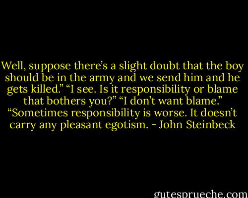 Well, suppose there’s a slight doubt that the boy should be in the army and we send him and he gets killed.”<br />“I see. Is it responsibility or blame that bothers you?”<br />“I don’t want blame.”<br />“Sometimes responsibility is worse. It doesn’t carry any pleasant egotism. - John Steinbeck
