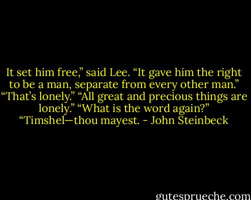 It set him free,” said Lee. “It gave him the right to be a man, separate from every other man.”<br />“That’s lonely.”<br />“All great and precious things are lonely.”<br />“What is the word again?”<br />“Timshel—thou mayest. - John Steinbeck