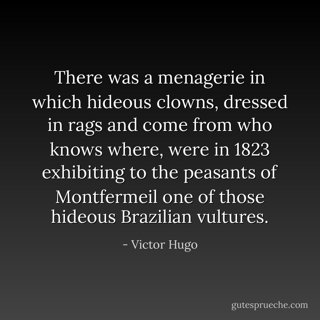 There was a menagerie in which hideous clowns, dressed in rags and come from who knows where, were in 1823 exhibiting to the peasants of Montfermeil one of those hideous Brazilian vultures. - Victor Hugo