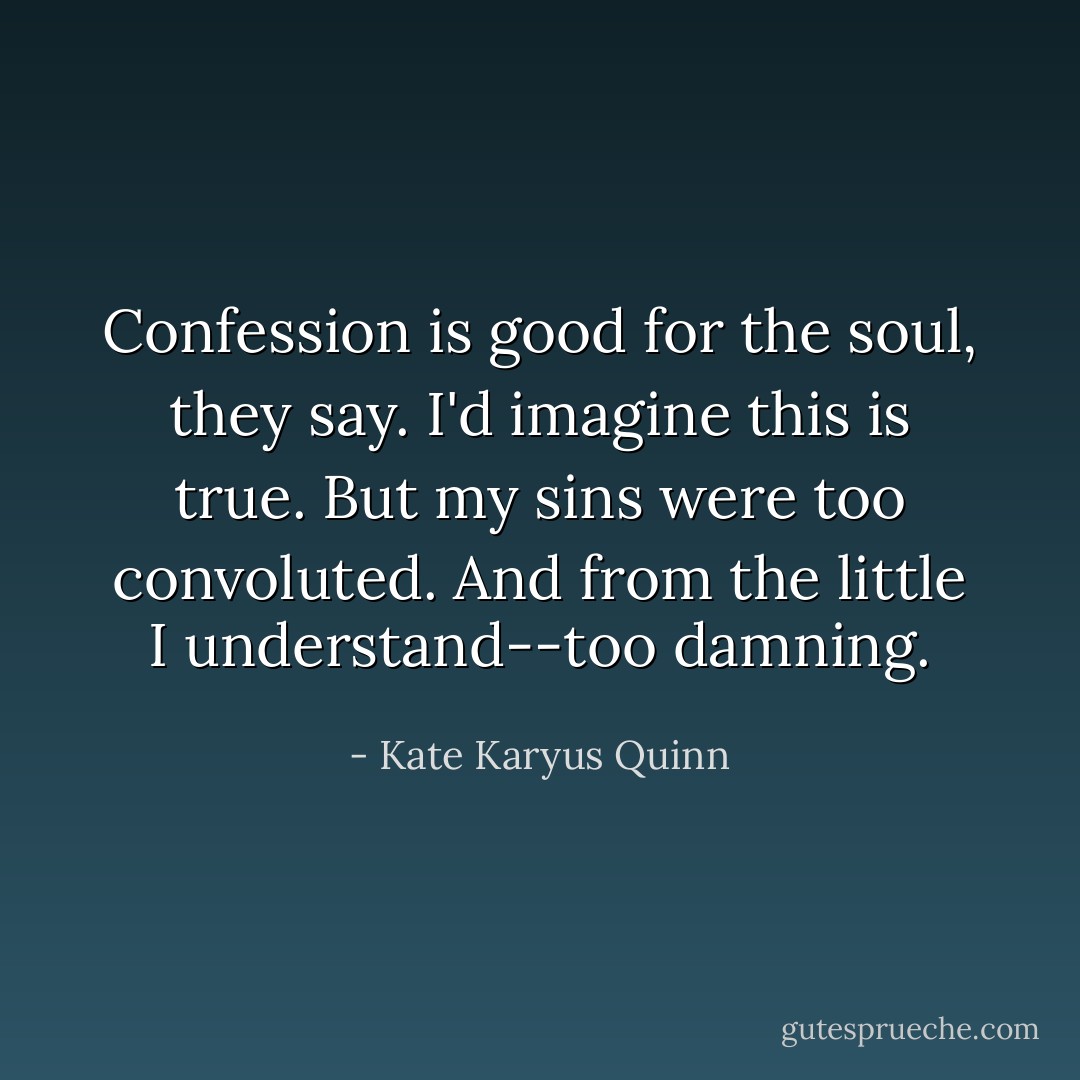 Confession is good for the soul, they say. I'd imagine this is true. But my sins were too convoluted. And from the little I understand--too damning. - Kate Karyus Quinn