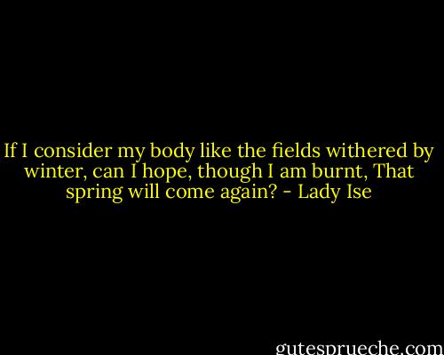 If I consider my body like the fields withered by winter, can I hope, though I am burnt, That spring will come again? - Lady Ise