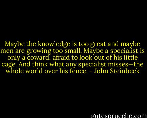 Maybe the knowledge is too great and maybe men are growing too small. Maybe a specialist is only a coward, afraid to look out of his little cage. And think what any specialist misses—the whole world over his fence. - John Steinbeck