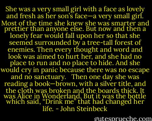 She was a very small girl with a face as lovely and fresh as her son’s face—a very small girl. Most of the time she knew she was smarter and prettier than anyone else. But now and then a lonely fear would fall upon her so that she seemed surrounded by a tree-tall forest of enemies. Then every thought and word and look was aimed to hurt her, and she had no place to run and no place to hide. And she would cry in panic because there was no escape and no sanctuary. <br /><br />Then one day she was reading a book—brown, with a silver title, and the cloth was broken and the boards thick. It was Alice in Wonderland. But it was the bottle which said, “Drink me” that had changed her life. - John Steinbeck