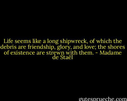 Life seems like a long shipwreck, of which the debris are friendship, glory, and love; the shores of existence are strewn with them. - Madame de Staël