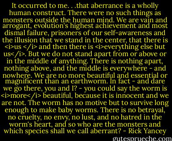It occurred to me. . .that aberrance is a wholly human construct. There were no such things as monsters outside the human mind. We are vain and arrogant, evolution's highest achievement and most dismal failure, prisoners of our self-awareness and the illusion that we stand in the center, that there is <i>us </i> and then there is <i>everything else but us</i>. But we do not stand apart from or above or in the middle of anything. There is nothing apart, nothing above, and the middle is everywhere - and nowhere. We are no more beautiful and essential or magnificent than an earthworm. In fact - and dare we go there, you and I? - you could say the worm is <i>more</i> beautiful, because it is innocent and we are not. The worm has no motive but to survive long enough to make baby worms. There is no betrayal, no cruelty, no envy, no lust, and no hatred in the worm's heart, and so who are the monsters and which species shall we call aberrant? - Rick Yancey