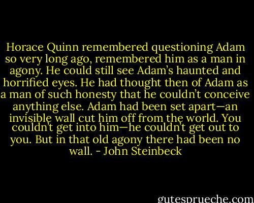 Horace Quinn remembered questioning Adam so very long ago, remembered him as a man in agony. He could still see Adam’s haunted and horrified eyes. He had thought then of Adam as a man of such honesty that he couldn’t conceive anything else. Adam had been set apart—an invisible wall cut him off from the world. You couldn’t get into him—he couldn’t get out to you. But in that old agony there had been no wall. - John Steinbeck