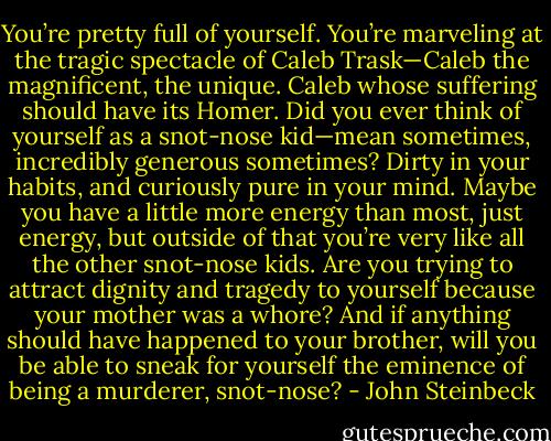 You’re pretty full of yourself. You’re marveling at the tragic spectacle of Caleb Trask—Caleb the<br />magnificent, the unique. Caleb whose suffering should have its Homer. Did you ever think of yourself<br />as a snot-nose kid—mean sometimes, incredibly generous sometimes? Dirty in your habits, and<br />curiously pure in your mind. Maybe you have a little more energy than most, just energy, but outside<br />of that you’re very like all the other snot-nose kids. Are you trying to attract dignity and tragedy to<br />yourself because your mother was a whore? And if anything should have happened to your brother,<br />will you be able to sneak for yourself the eminence of being a murderer, snot-nose? - John Steinbeck