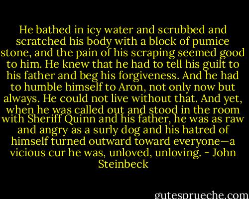 He bathed in icy water and scrubbed and scratched his body with a block of pumice stone, and the pain<br />of his scraping seemed good to him. He knew that he had to tell his guilt to his father and beg his forgiveness. And he had to humble himself to Aron, not only now but always. He could not live without that. And yet, when he was called out and stood in the room with Sheriff Quinn and his father, he was as raw and angry as a surly dog and his hatred of himself turned outward toward everyone—a vicious cur he was, unloved, unloving. - John Steinbeck