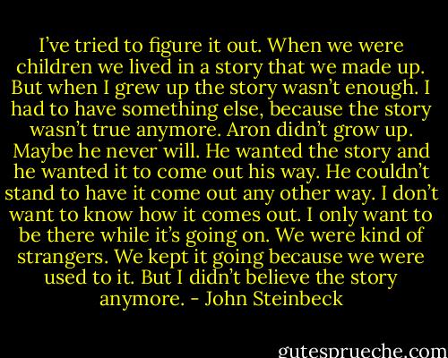 I’ve tried to figure it out. When we were children we lived in a story that we made up. But when I grew up the story wasn’t enough. I had to have something else, because the story wasn’t true anymore. Aron didn’t grow up. Maybe he never will. He wanted the story and he wanted it to come out his way. He couldn’t stand to have it come out any other way. I don’t want to know how it comes out. I only want to be there while it’s going on. We were kind of strangers. We kept it going because we were used to it. But I didn’t believe the story anymore. - John Steinbeck
