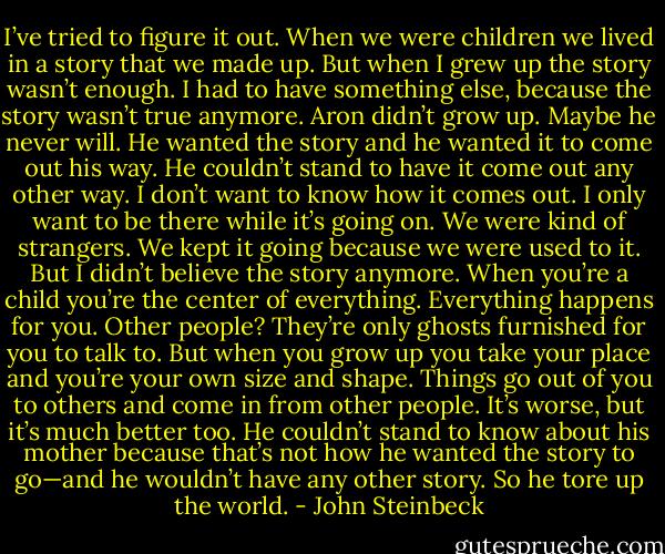 I’ve tried to figure it out. When we were children we lived in a story that we made up. But when I grew up the story wasn’t enough. I had to have something else, because the story wasn’t true anymore. Aron didn’t grow up. Maybe he never will. He wanted the story and he wanted it to come out his way. He couldn’t stand to have it come out any other way. I don’t want to know how it comes out. I only want to be there while it’s going on. We were kind of strangers. We kept it going because we were used to it. But I didn’t believe the story anymore. When you’re a child you’re the center of everything. Everything happens for you. Other people? They’re only ghosts furnished for you to talk to. But when you grow up you take your place and you’re your own size and shape. Things go out of you to others and come in from other people. It’s worse, but it’s much better too. He couldn’t stand to know about his mother because that’s not how he wanted the story to go—and he wouldn’t have any other story. So he tore up the world. - John Steinbeck