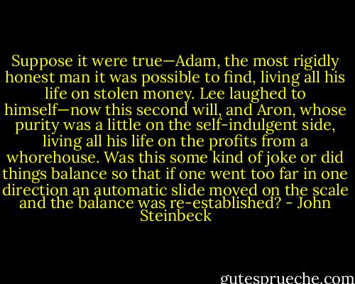 Suppose it were true—Adam, the most rigidly honest<br />man it was possible to find, living all his life on stolen money. Lee laughed to himself—now this<br />second will, and Aron, whose purity was a little on the self-indulgent side, living all his life on the<br />profits from a whorehouse. Was this some kind of joke or did things balance so that if one went too far<br />in one direction an automatic slide moved on the scale and the balance was re-established? - John Steinbeck