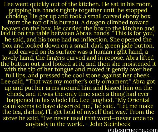 Lee went quickly out of the kitchen. He sat in his room, gripping his hands tightly together until he<br />stopped choking. He got up and took a small carved ebony box from the top of his bureau. A dragon<br />climbed toward heaven on the box. He carried the box to the kitchen and laid it on the table between<br />Abra’s hands. “This is for you,” he said, and his tone had no inflection.<br />She opened the box and looked down on a small, dark green jade button, and carved on its surface<br />was a human right hand, a lovely hand, the fingers curved and in repose. Abra lifted the button out and<br />looked at it, and then she moistened it with the tip of her tongue and moved it gently over her full lips,<br />and pressed the cool stone against her cheek.<br />Lee said, “That was my mother’s only ornament.”<br />Abra got up and put her arms around him and kissed him on the cheek, and it was the only time<br />such a thing had ever happened in his whole life.<br />Lee laughed. “My Oriental calm seems to have deserted me,” he said. “Let me make the tea,<br />darling. I’ll get hold of myself that way.” From the stove he said, “I’ve never used that word—never<br />once to anybody in the world. - John Steinbeck